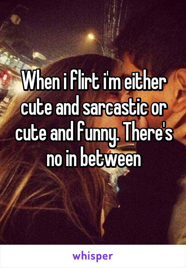 When i flirt i'm either cute and sarcastic or cute and funny. There's no in between
