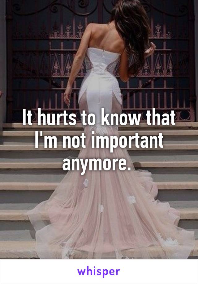 It hurts to know that I'm not important anymore. 