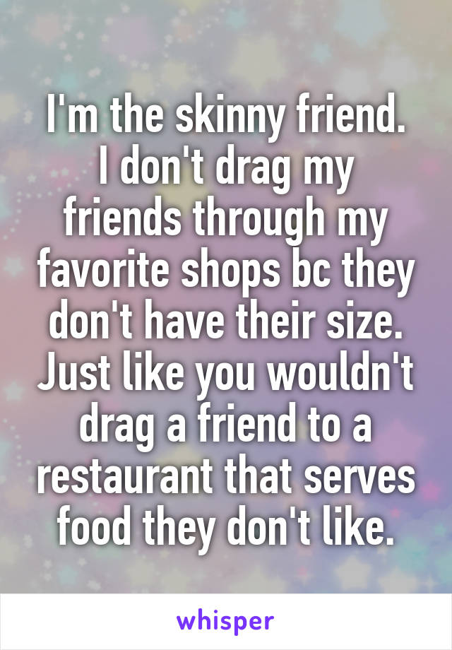 I'm the skinny friend.
I don't drag my friends through my favorite shops bc they don't have their size. Just like you wouldn't drag a friend to a restaurant that serves food they don't like.