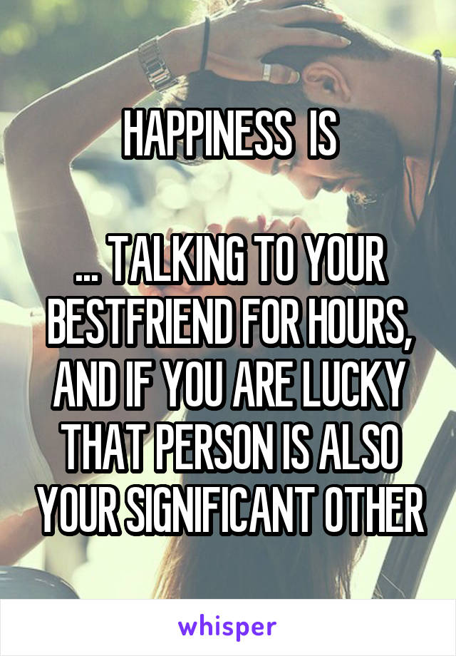 HAPPINESS  IS

... TALKING TO YOUR BESTFRIEND FOR HOURS, AND IF YOU ARE LUCKY THAT PERSON IS ALSO YOUR SIGNIFICANT OTHER