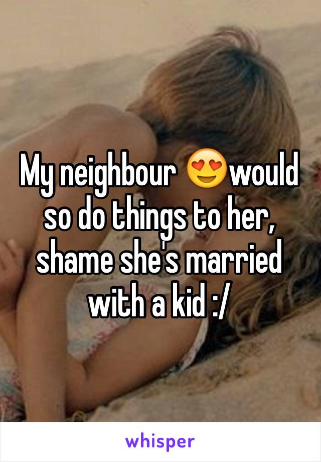 My neighbour 😍would so do things to her, shame she's married with a kid :/