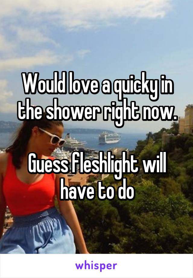 Would love a quicky in the shower right now.

Guess fleshlight will have to do