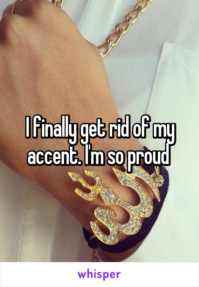 I finally get rid of my accent. I'm so proud 