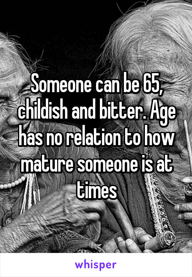 Someone can be 65, childish and bitter. Age has no relation to how mature someone is at times