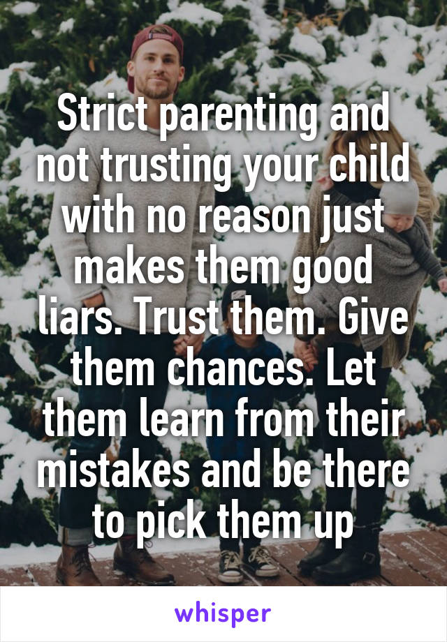 Strict parenting and not trusting your child with no reason just makes them good liars. Trust them. Give them chances. Let them learn from their mistakes and be there to pick them up