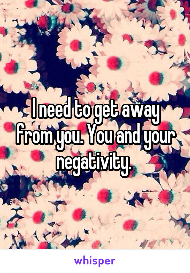 I need to get away from you. You and your negativity. 