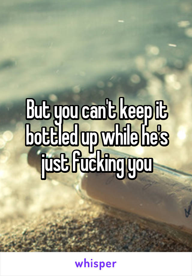 But you can't keep it bottled up while he's just fucking you