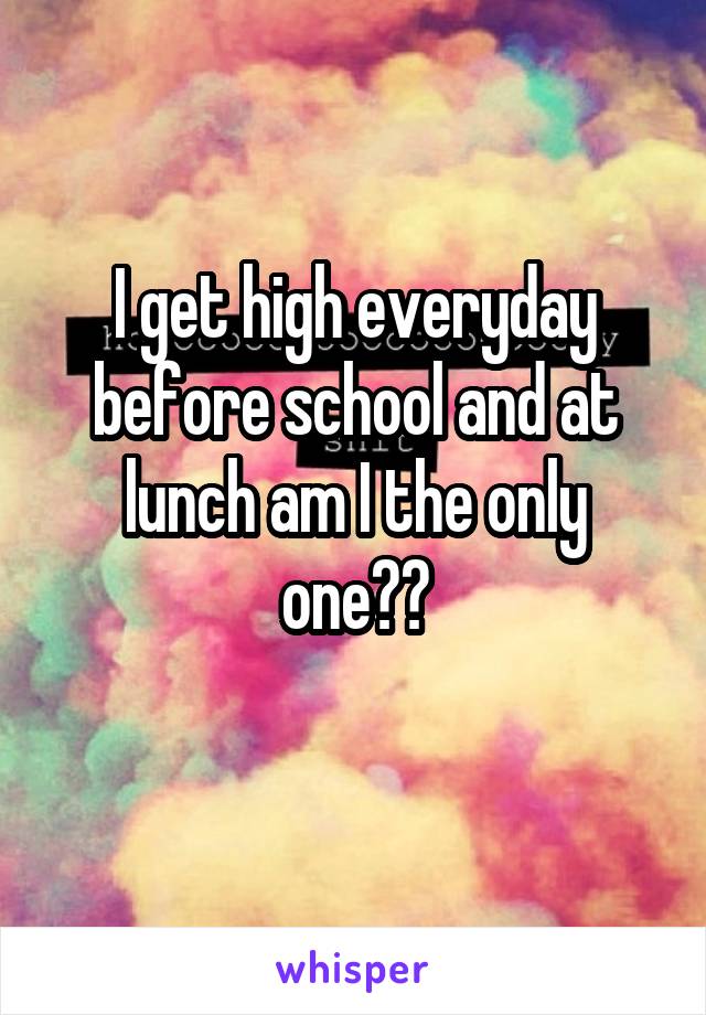 I get high everyday before school and at lunch am I the only one??
