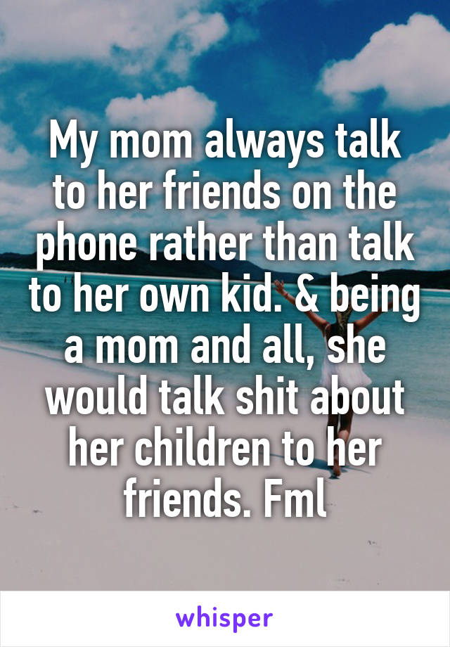 My mom always talk to her friends on the phone rather than talk to her own kid. & being a mom and all, she would talk shit about her children to her friends. Fml