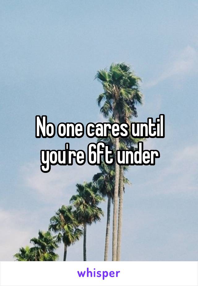 No one cares until you're 6ft under