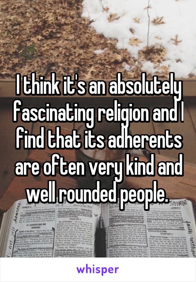 I think it's an absolutely fascinating religion and I find that its adherents are often very kind and well rounded people. 