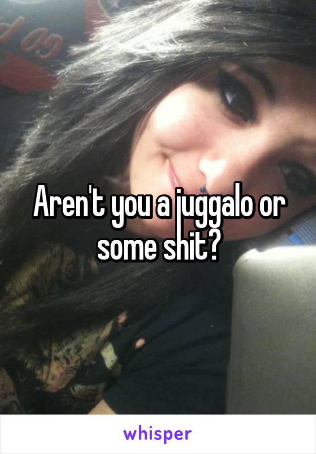 Aren't you a juggalo or some shit?