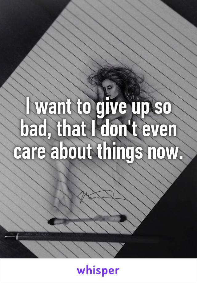 I want to give up so bad, that I don't even care about things now. 