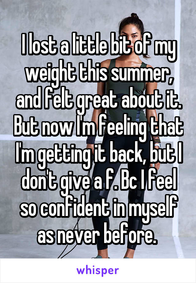 I lost a little bit of my weight this summer, and felt great about it. But now I'm feeling that I'm getting it back, but I don't give a f. Bc I feel so confident in myself as never before. 