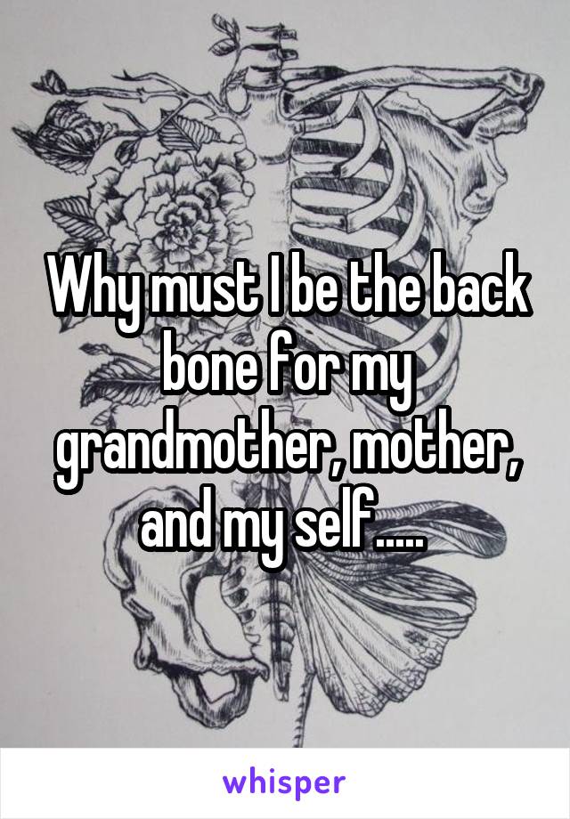 Why must I be the back bone for my grandmother, mother, and my self..... 