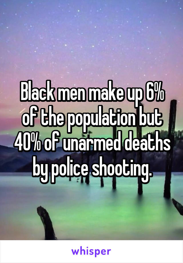 Black men make up 6% of the population but 40% of unarmed deaths by police shooting.