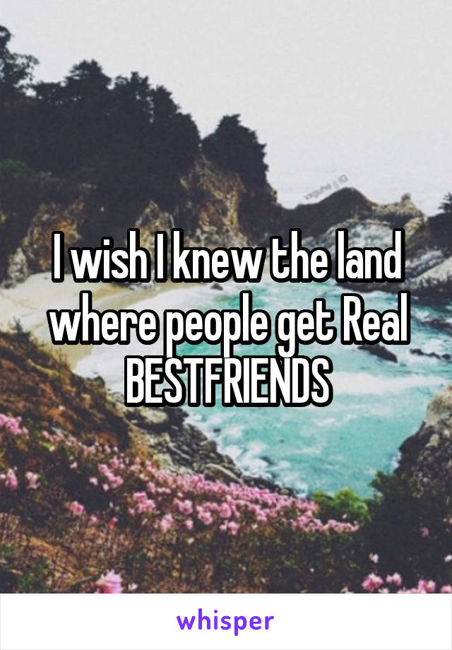 I wish I knew the land where people get Real BESTFRIENDS