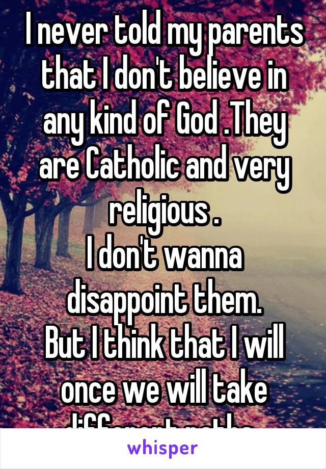 I never told my parents that I don't believe in any kind of God .They are Catholic and very religious .
I don't wanna disappoint them.
But I think that I will once we will take different paths. 