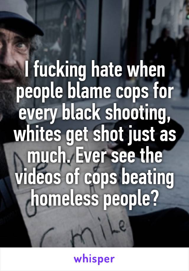 I fucking hate when people blame cops for every black shooting, whites get shot just as much. Ever see the videos of cops beating homeless people?