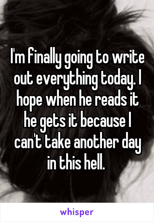 I'm finally going to write out everything today. I hope when he reads it he gets it because I can't take another day in this hell. 