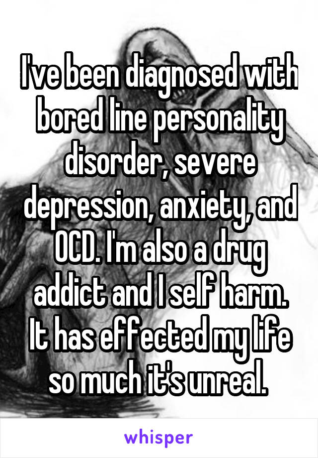 I've been diagnosed with bored line personality disorder, severe depression, anxiety, and OCD. I'm also a drug addict and I self harm. It has effected my life so much it's unreal. 