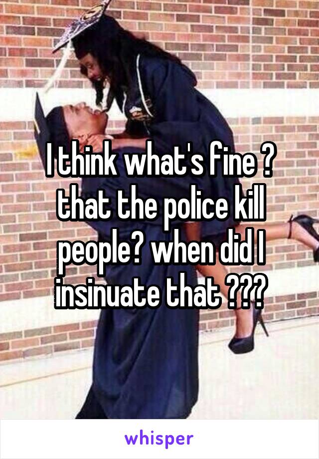 I think what's fine ? that the police kill people? when did I insinuate that ???