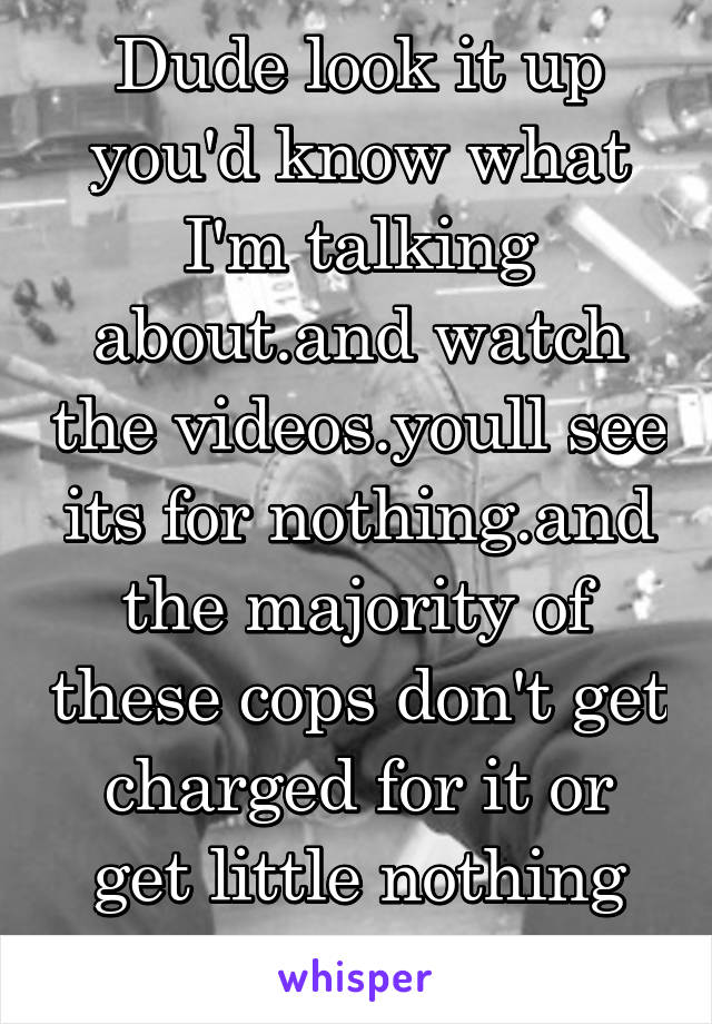 Dude look it up you'd know what I'm talking about.and watch the videos.youll see its for nothing.and the majority of these cops don't get charged for it or get little nothing sentences 