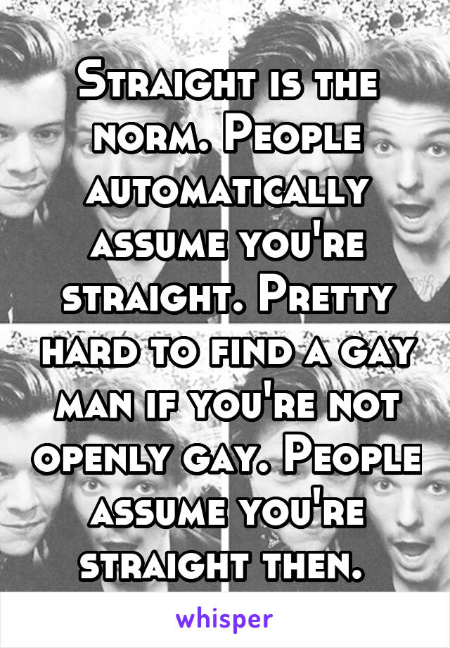 Straight is the norm. People automatically assume you're straight. Pretty hard to find a gay man if you're not openly gay. People assume you're straight then. 