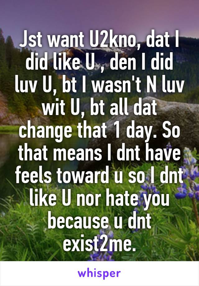 Jst want U2kno, dat I did like U , den I did luv U, bt I wasn't N luv wit U, bt all dat change that 1 day. So that means I dnt have feels toward u so I dnt like U nor hate you because u dnt exist2me.