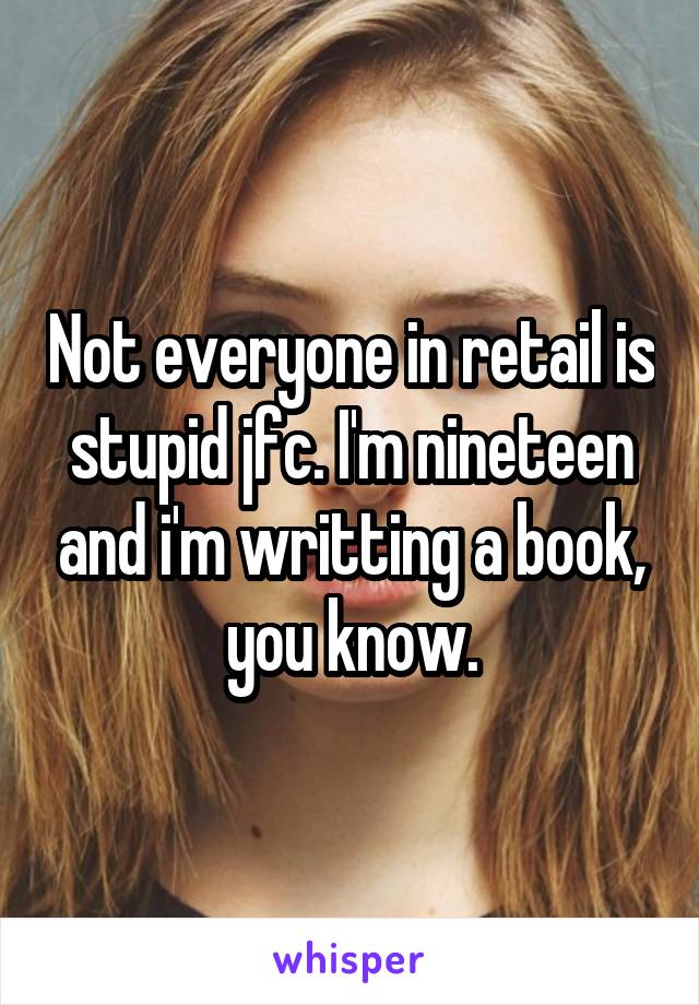 Not everyone in retail is stupid jfc. I'm nineteen and i'm writting a book, you know.