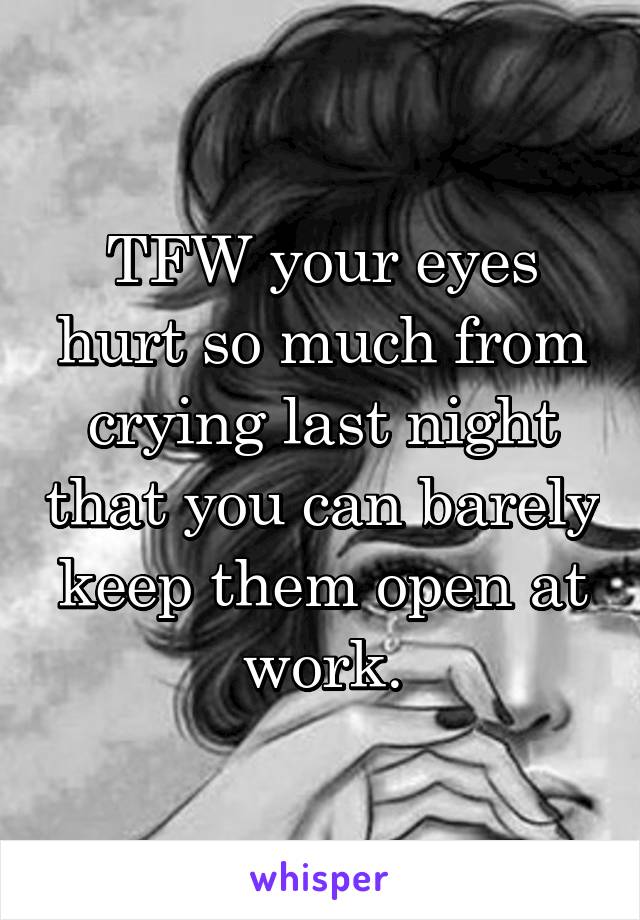 TFW your eyes hurt so much from crying last night that you can barely keep them open at work.