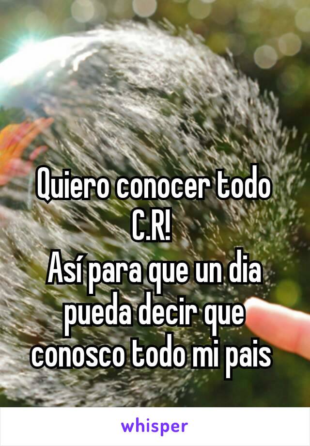 Quiero conocer todo C.R! 
Así para que un dia pueda decir que conosco todo mi pais 