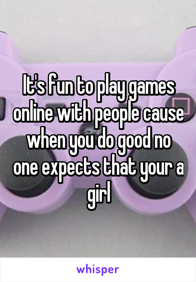 It's fun to play games online with people cause when you do good no one expects that your a girl