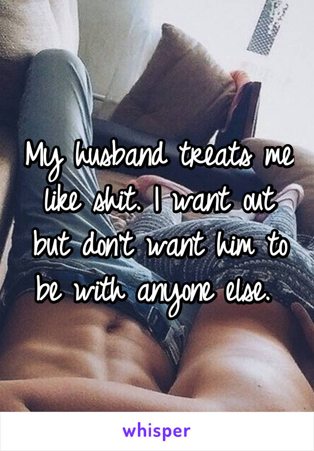 My husband treats me like shit. I want out but don't want him to be with anyone else. 