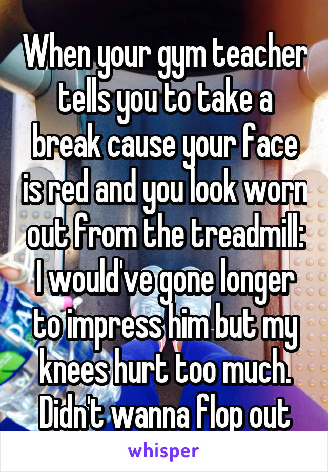 When your gym teacher tells you to take a break cause your face is red and you look worn out from the treadmill:
I would've gone longer to impress him but my knees hurt too much. Didn't wanna flop out