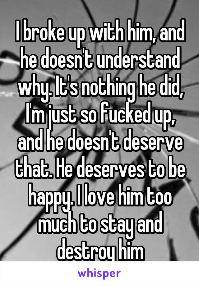 I broke up with him, and he doesn't understand why. It's nothing he did, I'm just so fucked up, and he doesn't deserve that. He deserves to be happy. I love him too much to stay and destroy him