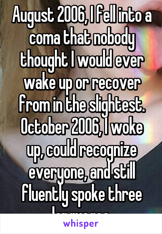 August 2006, I fell into a coma that nobody thought I would ever wake up or recover from in the slightest. October 2006, I woke up, could recognize everyone, and still fluently spoke three languages.