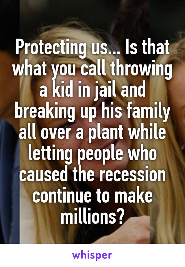 Protecting us... Is that what you call throwing a kid in jail and breaking up his family all over a plant while letting people who caused the recession continue to make millions?