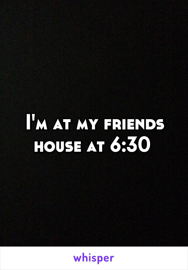 I'm at my friends house at 6:30 