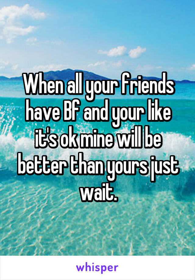 When all your friends have Bf and your like it's ok mine will be better than yours just wait.