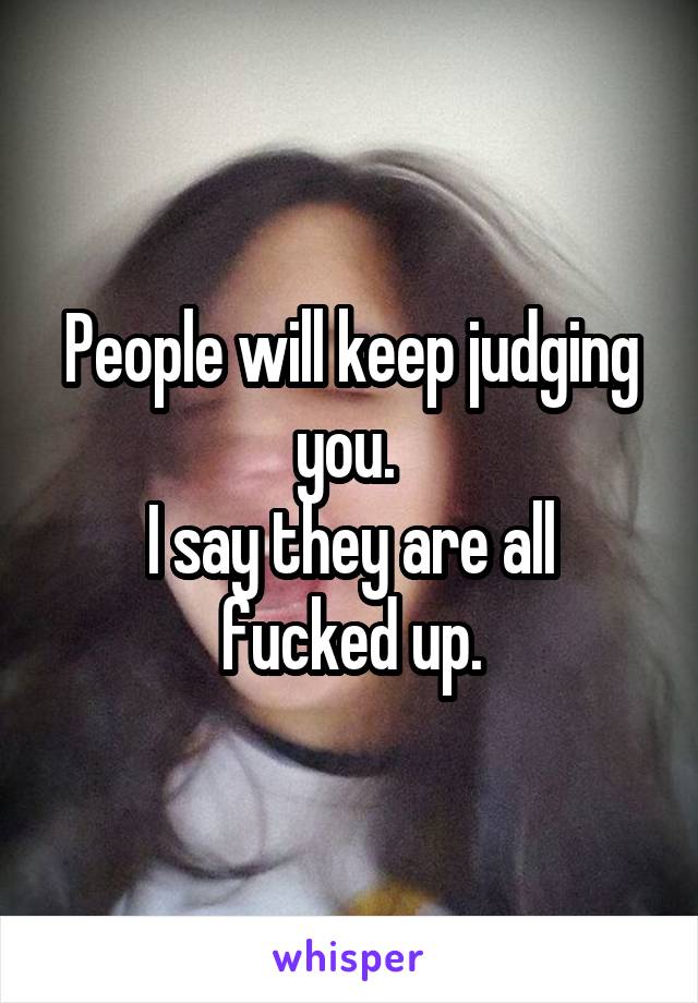 People will keep judging you. 
I say they are all fucked up.