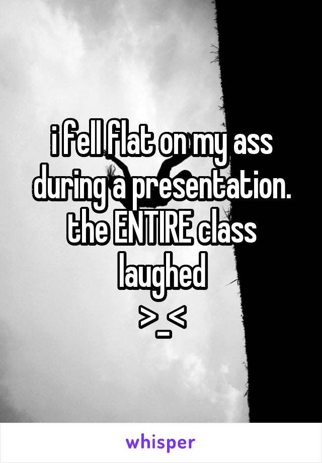 i fell flat on my ass during a presentation. the ENTIRE class laughed
>_<