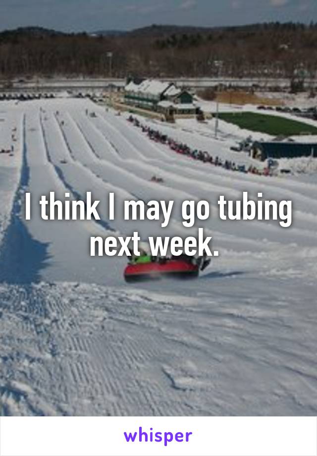 I think I may go tubing next week. 