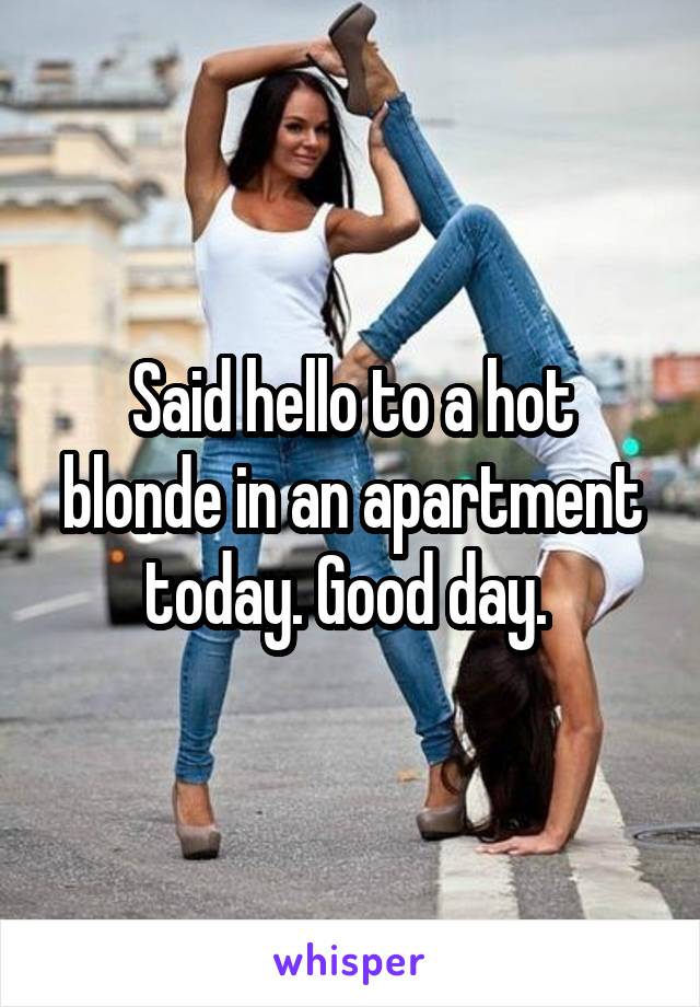 Said hello to a hot blonde in an apartment today. Good day. 