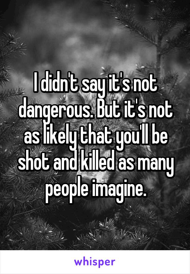 I didn't say it's not dangerous. But it's not as likely that you'll be shot and killed as many people imagine.