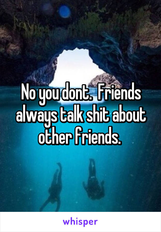 No you dont.  Friends always talk shit about other friends. 