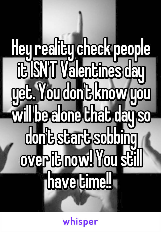 Hey reality check people it ISN'T Valentines day yet. You don't know you will be alone that day so don't start sobbing over it now! You still have time!! 