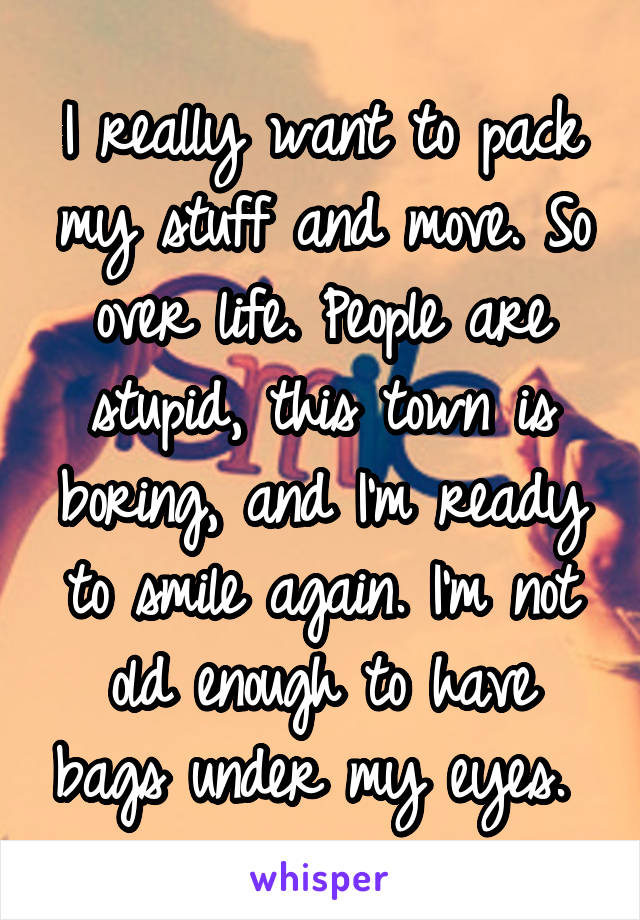 I really want to pack my stuff and move. So over life. People are stupid, this town is boring, and I'm ready to smile again. I'm not old enough to have bags under my eyes. 