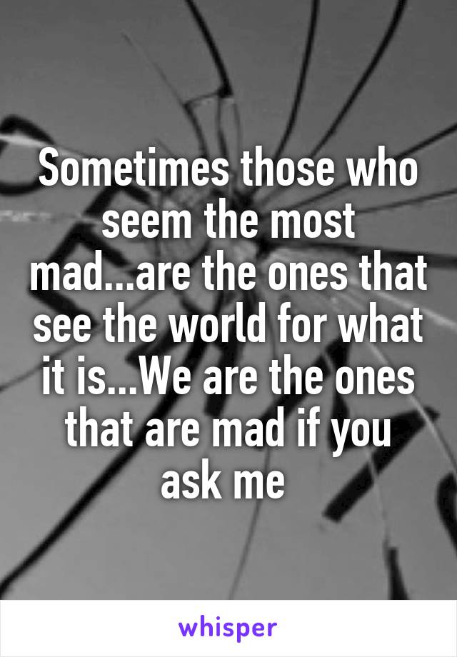 Sometimes those who seem the most mad...are the ones that see the world for what it is...We are the ones that are mad if you ask me 