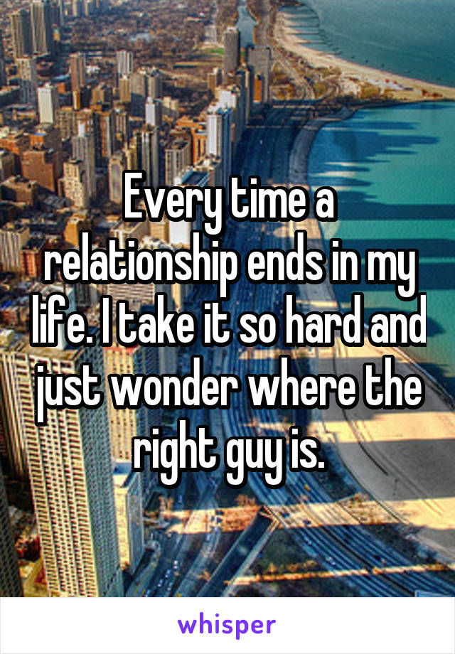 Every time a relationship ends in my life. I take it so hard and just wonder where the right guy is.